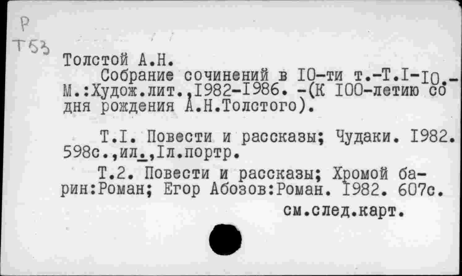 ﻿Толстой А.Н.
Собрание сочинений в 10-ти т.-Т.1-то М.:Худож.лит..1982-1986. -(К 100-летию со дня рождения А.Н.Толстого).
Т.1. Повести и рассказы; Чудаки. 1982 598с.,илЛ,1л.портр.
Т.2. Повести и рассказы; Хромой ба-рин:Роман; Егор Абозов:Роман. 1982. 607с.
см.след.карт.